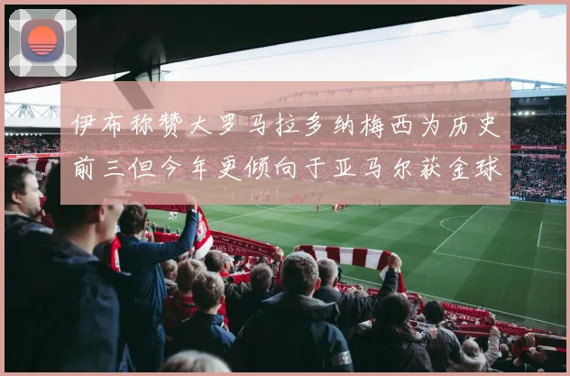 伊布称赞大罗马拉多纳梅西为历史前三但今年更倾向于亚马尔获金球奖