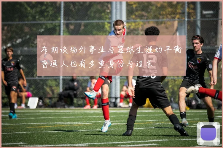 布朗谈场外事业与篮球生涯的平衡普通人也有多重身份与追求