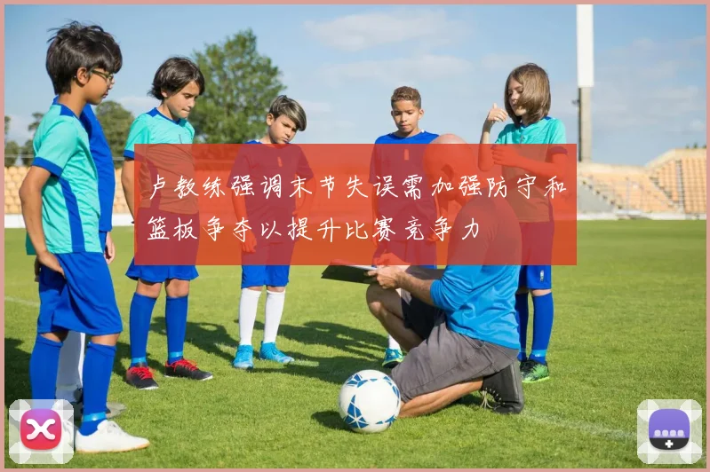 卢教练强调末节失误需加强防守和篮板争夺以提升比赛竞争力