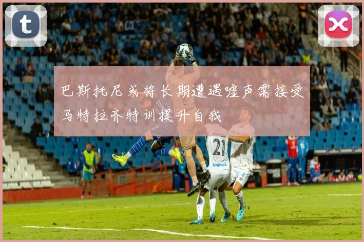 巴斯托尼或将长期遭遇嘘声需接受马特拉齐特训提升自我