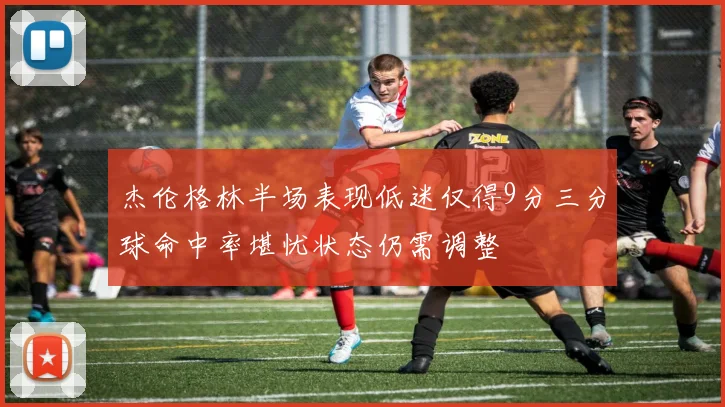 杰伦格林半场表现低迷仅得9分三分球命中率堪忧状态仍需调整