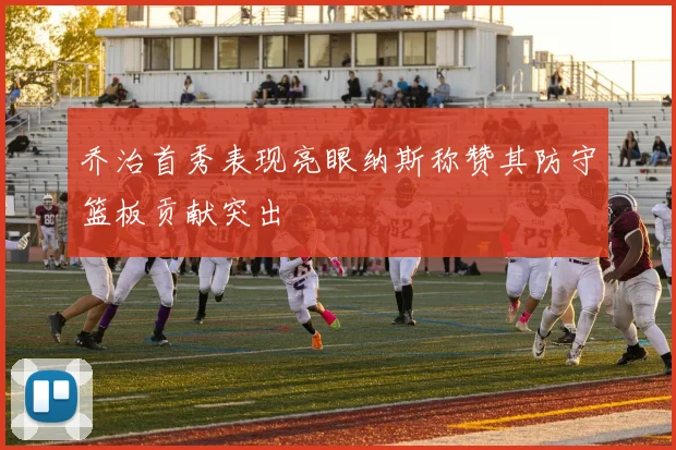 乔治首秀表现亮眼纳斯称赞其防守篮板贡献突出