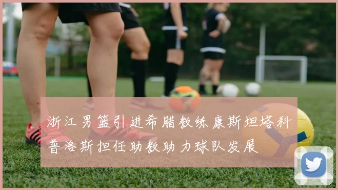 浙江男篮引进希腊教练康斯坦塔科普洛斯担任助教助力球队发展