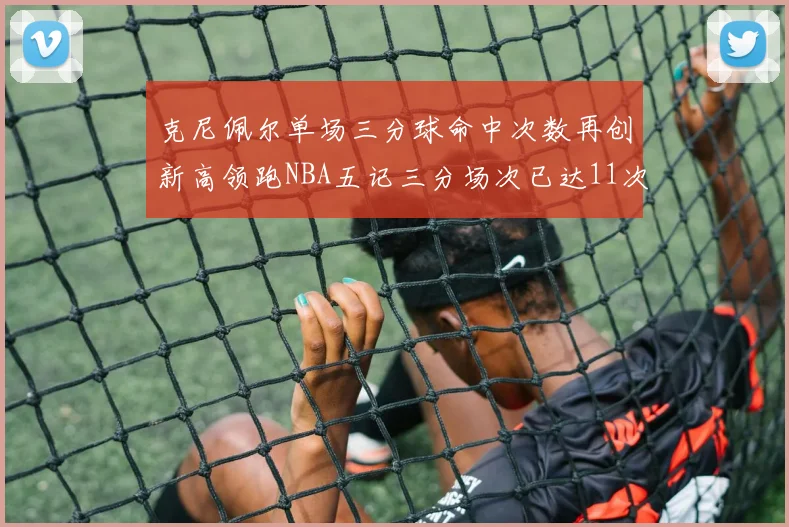 克尼佩尔单场三分球命中次数再创新高领跑NBA五记三分场次已达11次