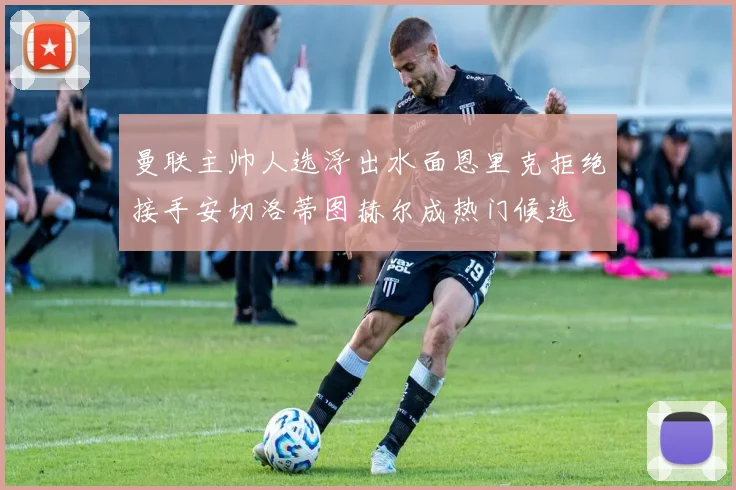 曼联主帅人选浮出水面恩里克拒绝接手安切洛蒂图赫尔成热门候选