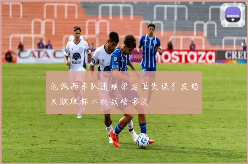 范佩西率队遭绝杀后卫失误引发怒火欧联杯六轮战绩惨淡