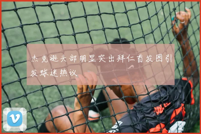 杰克逊头部明显突出拜仁首发图引发球迷热议
