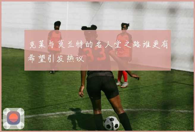 克莱与莫兰特的名人堂之路谁更有希望引发热议