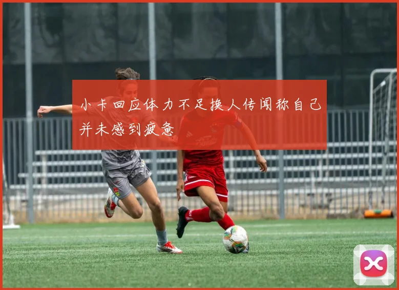 小卡回应体力不足换人传闻称自己并未感到疲惫
