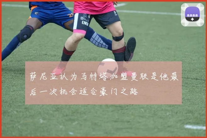 萨尼亚认为马特塔加盟曼联是他最后一次机会适合豪门之路