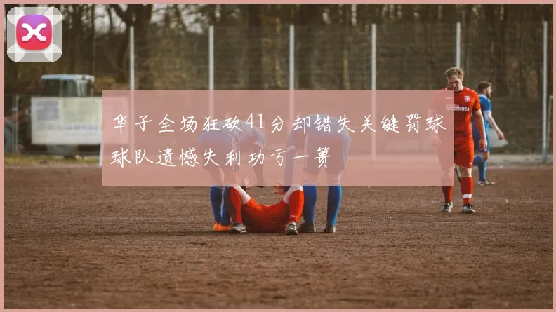 华子全场狂砍41分却错失关键罚球球队遗憾失利功亏一篑