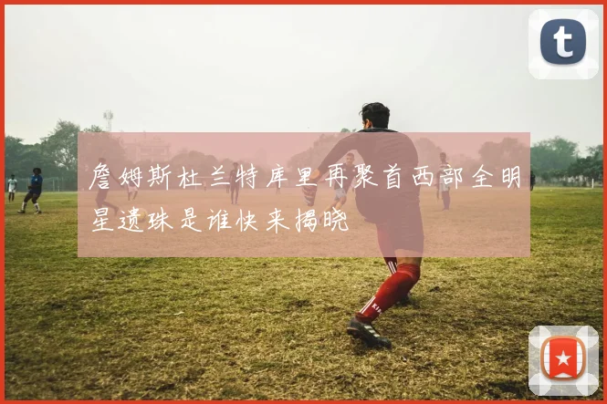 詹姆斯杜兰特库里再聚首西部全明星遗珠是谁快来揭晓