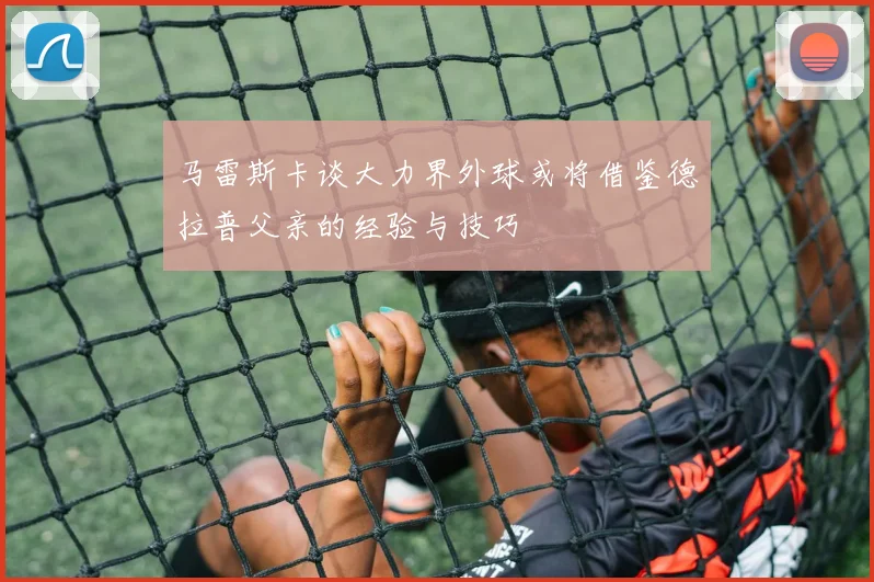 马雷斯卡谈大力界外球或将借鉴德拉普父亲的经验与技巧