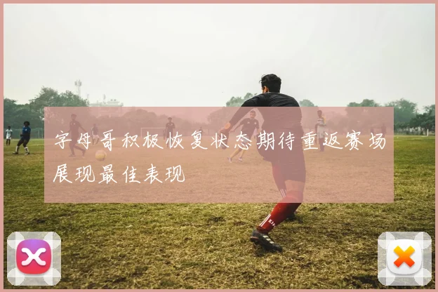 字母哥积极恢复状态期待重返赛场展现最佳表现