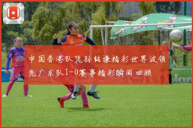 中国香港队凭孙铭谦精彩世界波领先广东队1-0赛事精彩瞬间回顾