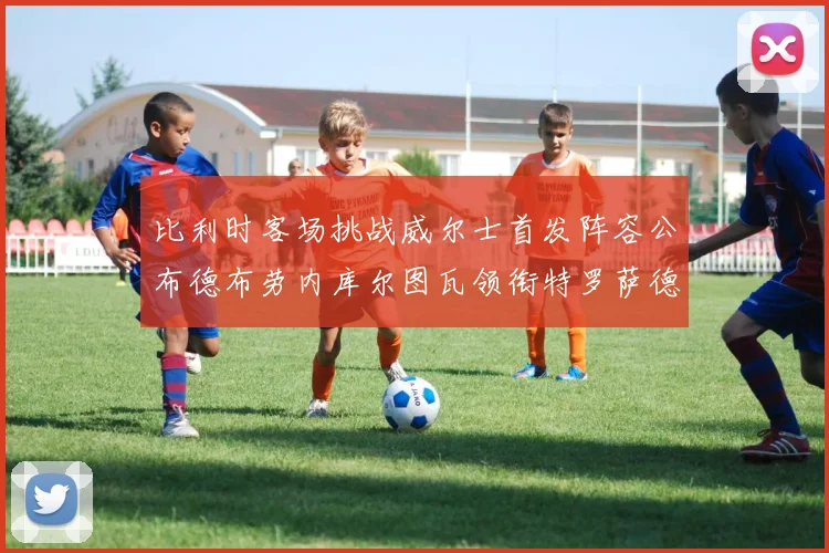 比利时客场挑战威尔士首发阵容公布德布劳内库尔图瓦领衔特罗萨德出战