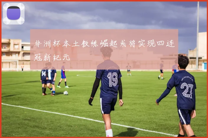 非洲杯本土教练崛起或将实现四连冠新纪元