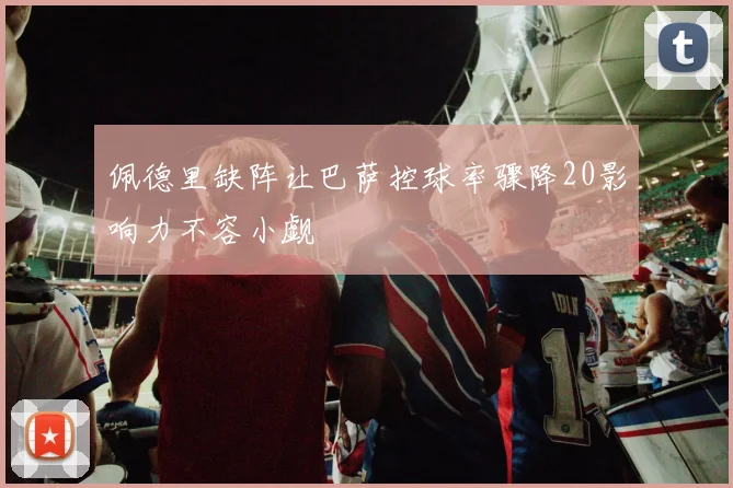 佩德里缺阵让巴萨控球率骤降20影响力不容小觑