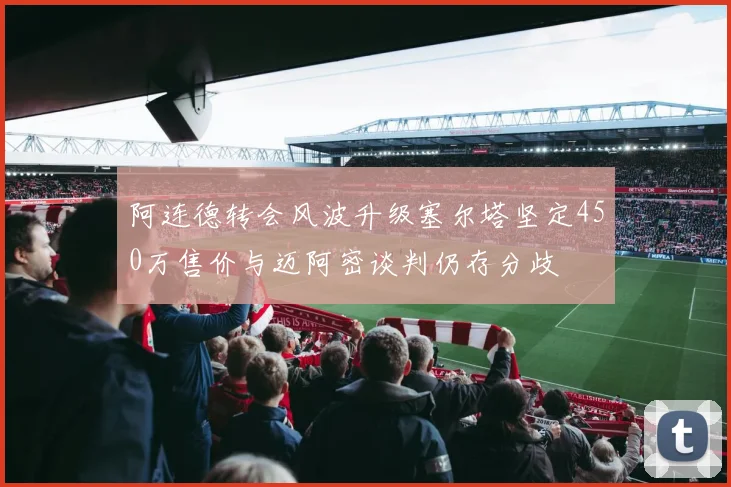 阿连德转会风波升级塞尔塔坚定450万售价与迈阿密谈判仍存分歧
