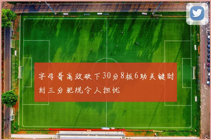 字母哥高效砍下30分8板6助关键时刻三分犯规令人担忧