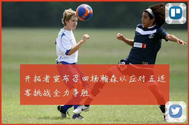 开拓者宣布召回杨瀚森以应对五连客挑战全力争胜