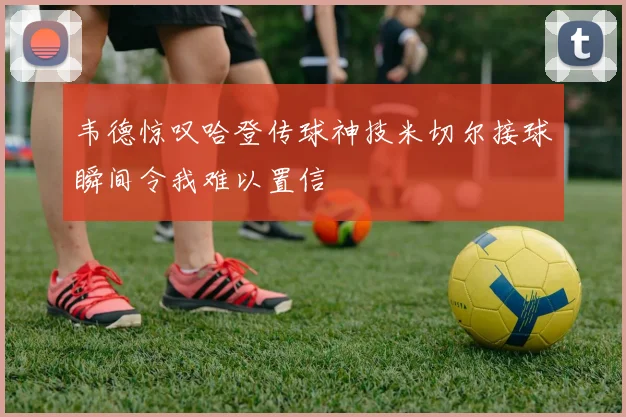 韦德惊叹哈登传球神技米切尔接球瞬间令我难以置信