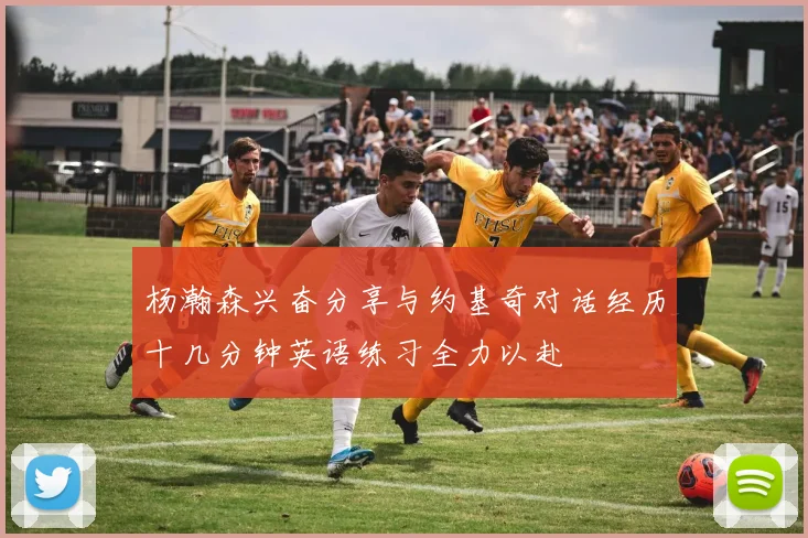 杨瀚森兴奋分享与约基奇对话经历十几分钟英语练习全力以赴