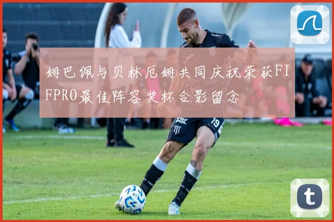 姆巴佩与贝林厄姆共同庆祝荣获FIFPRO最佳阵容奖杯合影留念