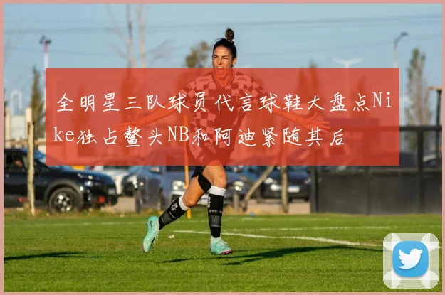 全明星三队球员代言球鞋大盘点Nike独占鳌头NB和阿迪紧随其后
