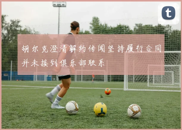 胡尔克澄清解约传闻坚持履行合同并未接到俱乐部联系
