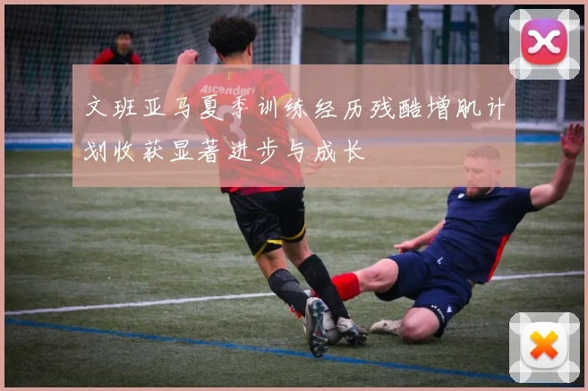 文班亚马夏季训练经历残酷增肌计划收获显著进步与成长