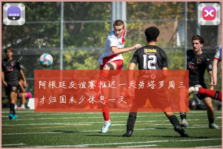 阿根廷友谊赛推迟一天劳塔罗周三才归国米少休息一天