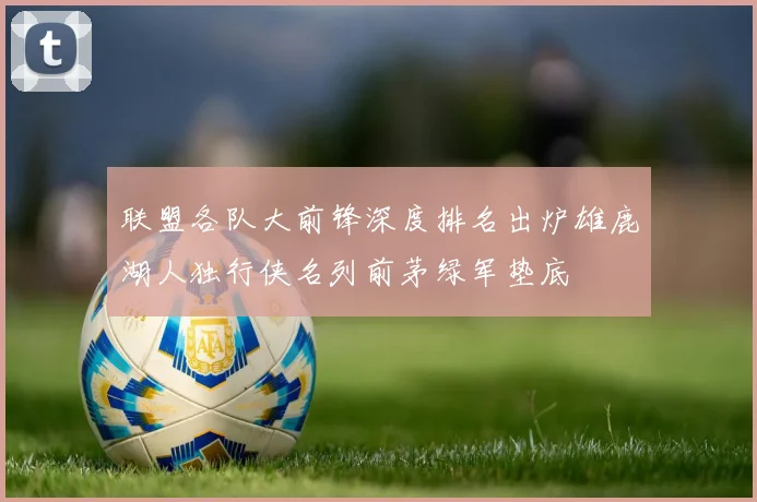 联盟各队大前锋深度排名出炉雄鹿湖人独行侠名列前茅绿军垫底