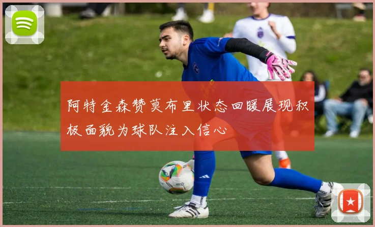阿特金森赞莫布里状态回暖展现积极面貌为球队注入信心