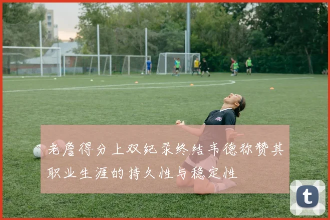 老詹得分上双纪录终结韦德称赞其职业生涯的持久性与稳定性