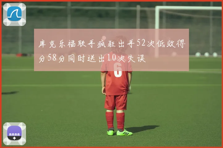 库克乐福联手疯狂出手52次低效得分58分同时送出10次失误