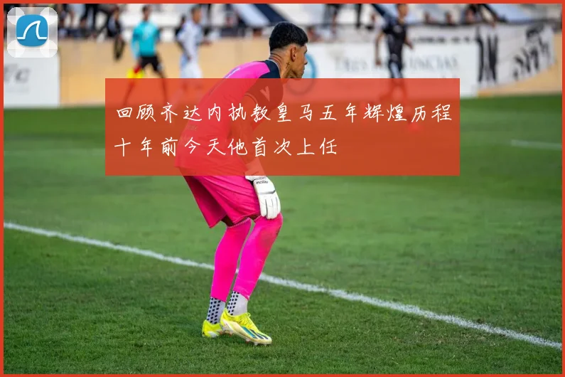 回顾齐达内执教皇马五年辉煌历程十年前今天他首次上任