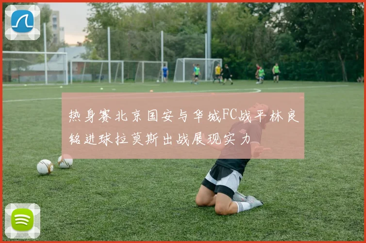 热身赛北京国安与华城FC战平林良铭进球拉莫斯出战展现实力