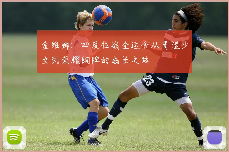 金维娜：四度征战全运会从青涩少女到荣耀铜牌的成长之路